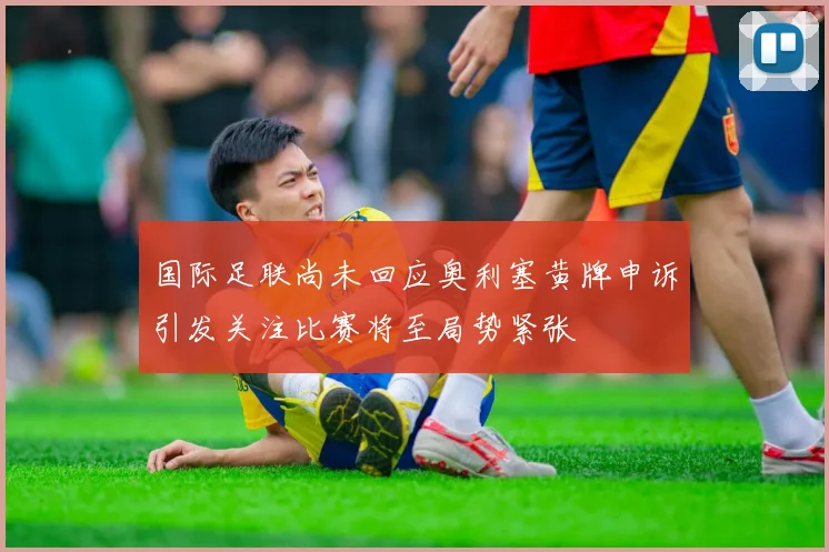 国际足联尚未回应奥利塞黄牌申诉引发关注比赛将至局势紧张