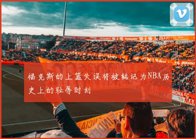 福克斯的上篮失误将被铭记为NBA历史上的耻辱时刻