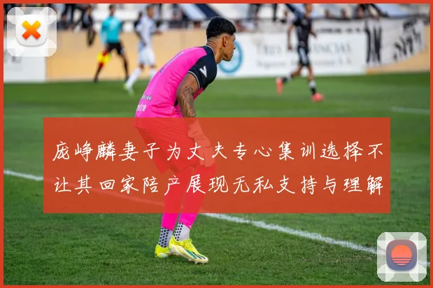 庞峥麟妻子为丈夫专心集训选择不让其回家陪产展现无私支持与理解