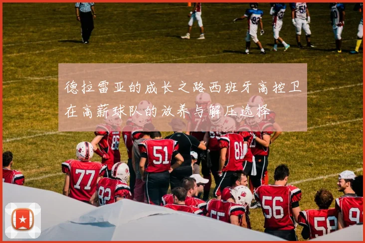 德拉雷亚的成长之路西班牙高控卫在高薪球队的放养与解压选择