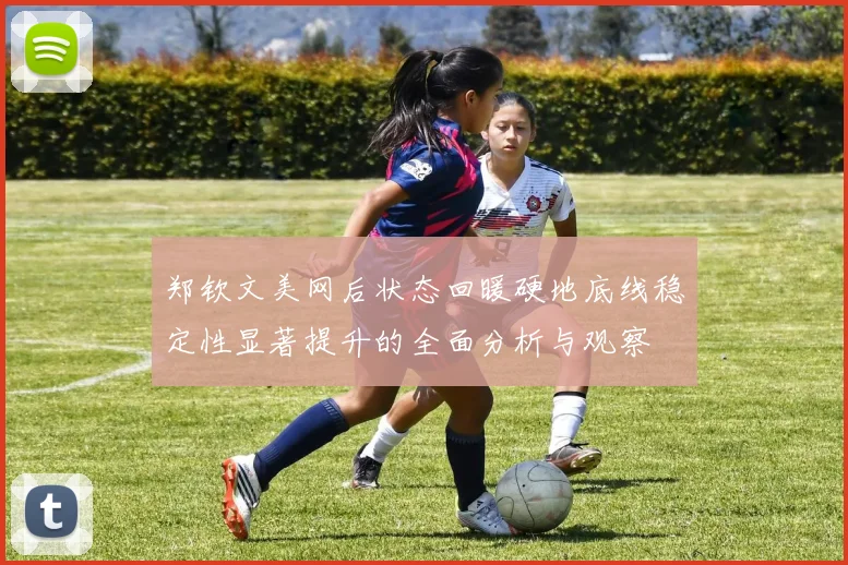 郑钦文美网后状态回暖硬地底线稳定性显著提升的全面分析与观察