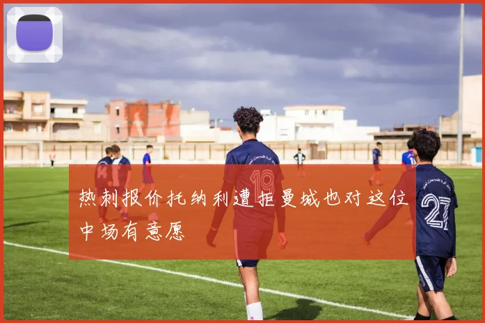热刺报价托纳利遭拒曼城也对这位中场有意愿