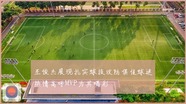 王俊杰展现扎实球技攻防俱佳球迷热情高呼MVP为其喝彩