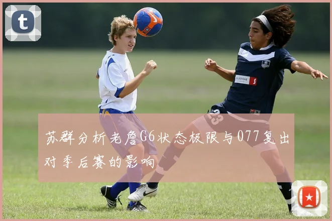 苏群分析老詹G6状态极限与077复出对季后赛的影响