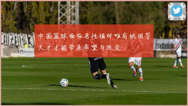 中国篮球面临恶性循环唯有姚明等天才才能带来希望与改变