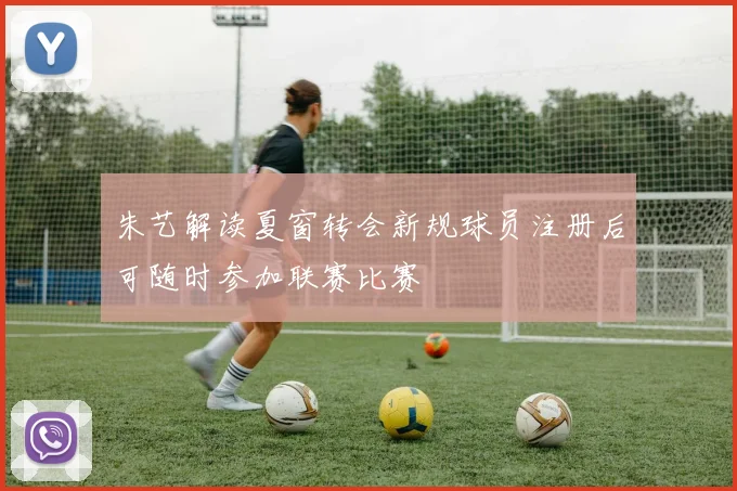 朱艺解读夏窗转会新规球员注册后可随时参加联赛比赛