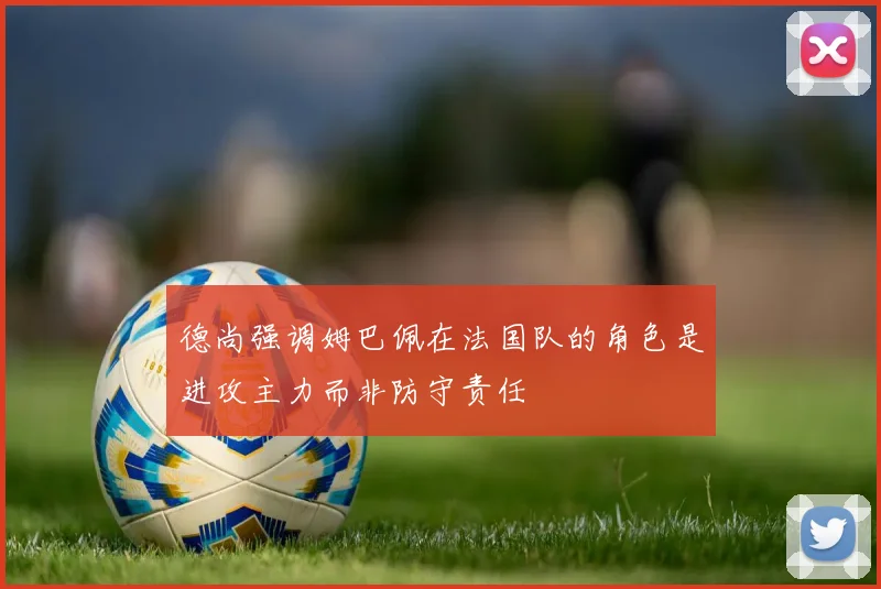 德尚强调姆巴佩在法国队的角色是进攻主力而非防守责任