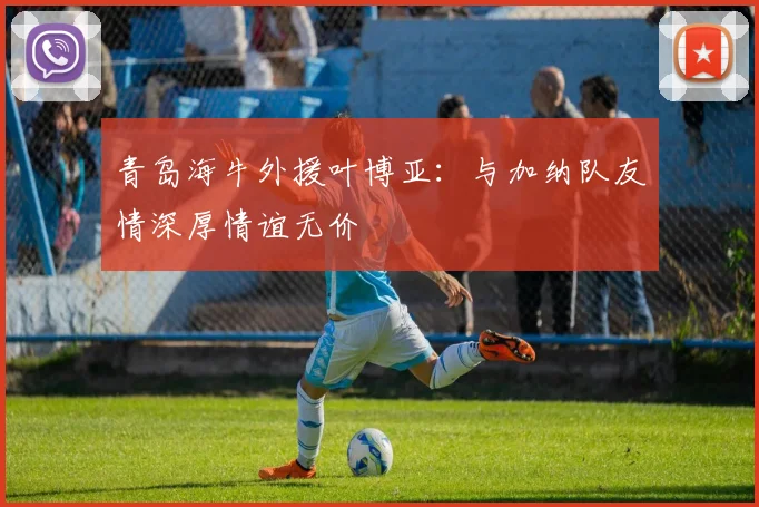 青岛海牛外援叶博亚：与加纳队友情深厚情谊无价