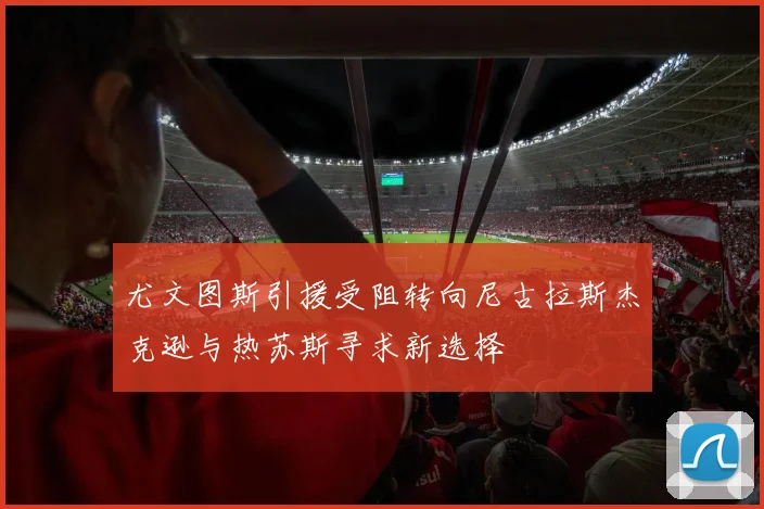 尤文图斯引援受阻转向尼古拉斯杰克逊与热苏斯寻求新选择