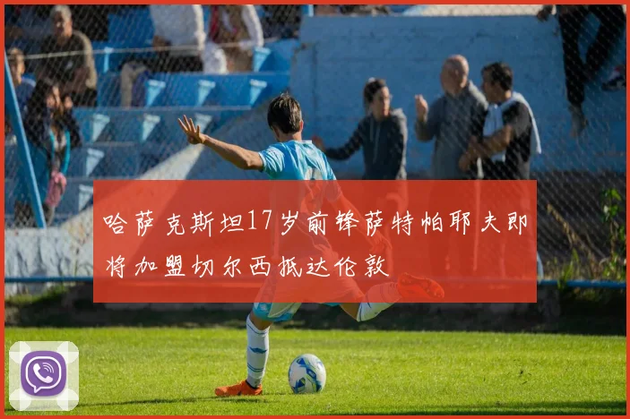哈萨克斯坦17岁前锋萨特帕耶夫即将加盟切尔西抵达伦敦