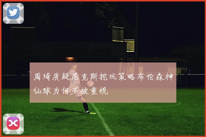 周琦质疑尼克斯挖坑策略布伦森神仙球为何不被重视