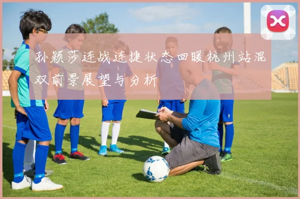 孙颖莎连战连捷状态回暖杭州站混双前景展望与分析