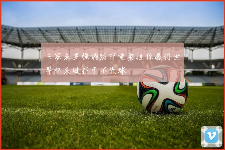 卡塞米罗强调防守重要性称赢得世界杯关键在于不失球