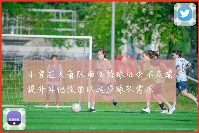 小贾在火箭队面临持球机会不足需提升其他技能以适应球队需求