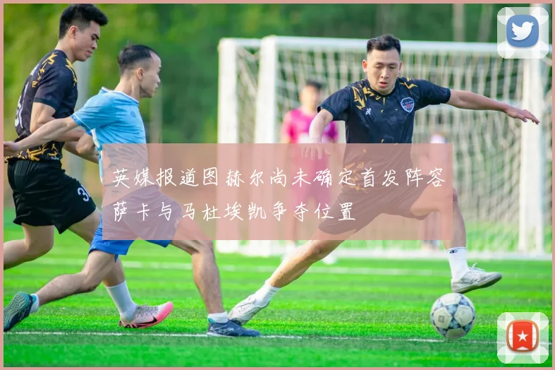 英媒报道图赫尔尚未确定首发阵容萨卡与马杜埃凯争夺位置