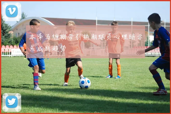 本泽马缠绷带引热潮球员心理暗示或成新趋势