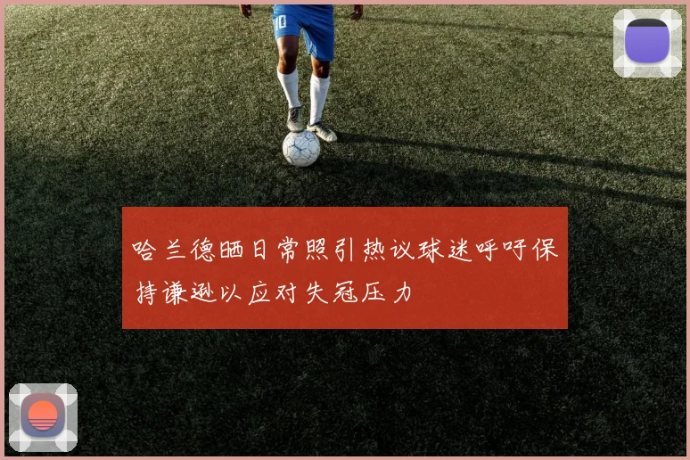 哈兰德晒日常照引热议球迷呼吁保持谦逊以应对失冠压力