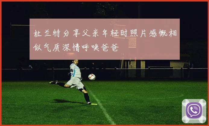 杜兰特分享父亲年轻时照片感慨相似气质深情呼唤爸爸
