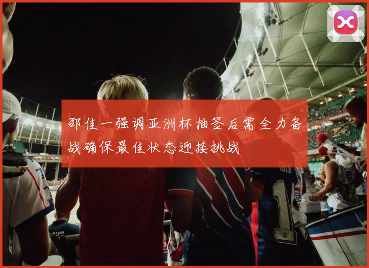 邵佳一强调亚洲杯抽签后需全力备战确保最佳状态迎接挑战
