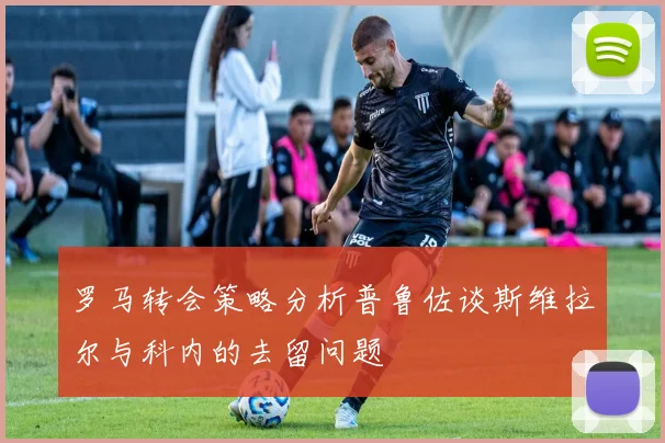 罗马转会策略分析普鲁佐谈斯维拉尔与科内的去留问题