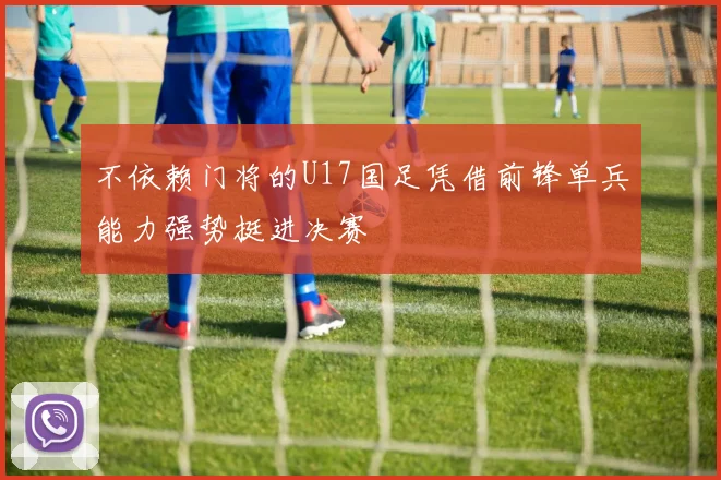 不依赖门将的U17国足凭借前锋单兵能力强势挺进决赛